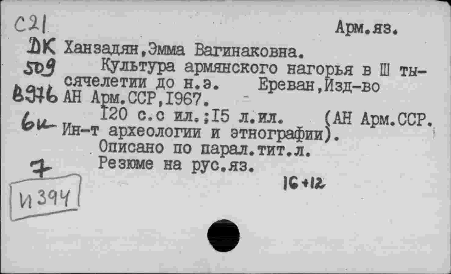 ﻿СИ
Арм.яз.
ЛК Ханзадян.Эмма Вагинаковна.
дрй Культура армянского нагорья в Ш ты-. Л сячелетии до н.э. Ереван,Изд-во М4ЬАН Арм.ССР,1967.
/	120 с.с ил.;15 л.ил. (АН Арм.ССР.
^^Ин-т археологии и этнографии).
Описано по парал.тит.л.
<1 Резюме на рус.яз.
V) 347
IG4I&